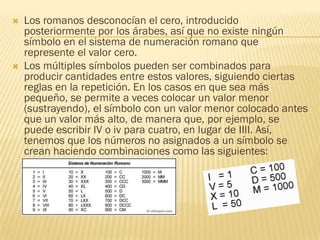    Los romanos desconocían el cero, introducido
    posteriormente por los árabes, así que no existe ningún
    símbolo en el sistema de numeración romano que
    represente el valor cero.
   Los múltiples símbolos pueden ser combinados para
    producir cantidades entre estos valores, siguiendo ciertas
    reglas en la repetición. En los casos en que sea más
    pequeño, se permite a veces colocar un valor menor
    (sustrayendo), el símbolo con un valor menor colocado antes
    que un valor más alto, de manera que, por ejemplo, se
    puede escribir IV o iv para cuatro, en lugar de IIII. Así,
    tenemos que los números no asignados a un símbolo se
    crean haciendo combinaciones como las siguientes:
 
