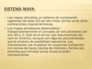 SISTEMA MAYA:
   Los mayas utilizaban un sistema de numeración
    vigesimal (de base 20) de raíz mixta, similar al de otras
    civilizaciones mesoamericanas.
   Los mayas preclásicos desarrollaron
    independientemente el concepto de cero alrededor del
    año 36 a. C. Este es el primer uso documentado del
    cero en América, aunque con algunas peculiaridades
    que le privaron de posibilidad operatoria. Las
    inscripciones, los muestran en ocasiones trabajando
    con sumas de hasta cientos de millones y fechas tan
    extensas que tomaba varias líneas el poder
    representarlas.
 