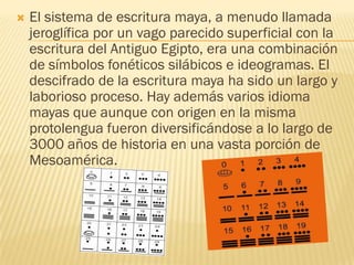    El sistema de escritura maya, a menudo llamada
    jeroglífica por un vago parecido superficial con la
    escritura del Antiguo Egipto, era una combinación
    de símbolos fonéticos silábicos e ideogramas. El
    descifrado de la escritura maya ha sido un largo y
    laborioso proceso. Hay además varios idioma
    mayas que aunque con origen en la misma
    protolengua fueron diversificándose a lo largo de
    3000 años de historia en una vasta porción de
    Mesoamérica.
 