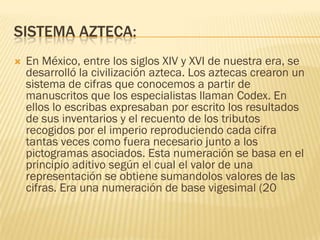 SISTEMA AZTECA:
   En México, entre los siglos XIV y XVI de nuestra era, se
    desarrolló la civilización azteca. Los aztecas crearon un
    sistema de cifras que conocemos a partir de
    manuscritos que los especialistas llaman Codex. En
    ellos lo escribas expresaban por escrito los resultados
    de sus inventarios y el recuento de los tributos
    recogidos por el imperio reproduciendo cada cifra
    tantas veces como fuera necesario junto a los
    pictogramas asociados. Esta numeración se basa en el
    principio aditivo según el cual el valor de una
    representación se obtiene sumandolos valores de las
    cifras. Era una numeración de base vigesimal (20
 