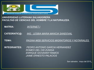UNIVERSIDAD LUTERANA SALVADOREÑA
FACULTAD DE CIENCIAS DEL HOMBRE Y LA NATURALEZA.
MATRIA: INTERNET I
CATEDRATIC@: ING. LESBIA MARIA MANCIA SANDOVAL
TEMA: PAGINA WEB SERVICIOS MIGRATORIOS Y NOTARIALES.
INTEGRANTES: PEDRO ANTONIO GARCIA HERNANDEZ
ROMEO DEL CID ZUNIGA
ENRIQUE GIOVANNY RAMOS
JAIME ERNESTO PALACIOS
San salvador, mayo del 2015.
 