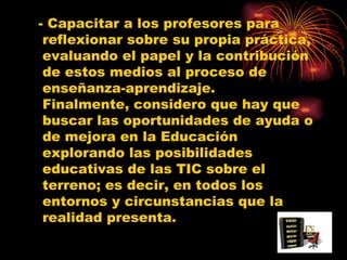 - Capacitar a los profesores para reflexionar sobre su propia práctica, evaluando el papel y la contribución de estos medios al proceso de enseñanza-aprendizaje. Finalmente, considero que hay que buscar las oportunidades de ayuda o de mejora en la Educación explorando las posibilidades educativas de las TIC sobre el terreno; es decir, en todos los entornos y circunstancias que la realidad presenta.  