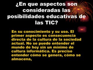 ¿En que aspectos son consideradas las posibilidades educativas de las TIC? En su conocimiento y su uso.  El primer aspecto es consecuencia directa de la cultura de la sociedad actual. No se puede entender el mundo de hoy sin un mínimo de cultura informática. Es preciso entender cómo se genera, cómo se almacena,  