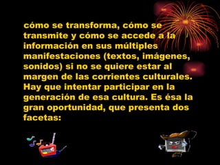 cómo se transforma, cómo se transmite y cómo se accede a la información en sus múltiples manifestaciones (textos, imágenes, sonidos) si no se quiere estar al margen de las corrientes culturales. Hay que intentar participar en la generación de esa cultura. Es ésa la gran oportunidad, que presenta dos facetas: 