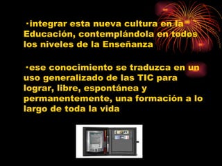 · integrar esta nueva cultura en la Educación, contemplándola en todos los niveles de la Enseñanza · ese conocimiento se traduzca en un uso generalizado de las TIC para lograr, libre, espontánea y permanentemente, una formación a lo largo de toda la vida 