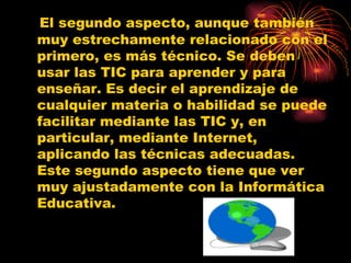 El segundo aspecto, aunque también muy estrechamente relacionado con el primero, es más técnico. Se deben usar las TIC para aprender y para enseñar. Es decir el aprendizaje de cualquier materia o habilidad se puede facilitar mediante las TIC y, en particular, mediante Internet, aplicando las técnicas adecuadas. Este segundo aspecto tiene que ver muy ajustadamente con la Informática Educativa. 