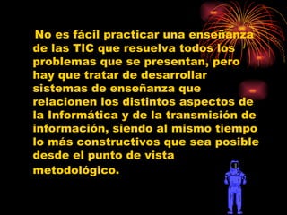 No es fácil practicar una enseñanza de las TIC que resuelva todos los problemas que se presentan, pero hay que tratar de desarrollar sistemas de enseñanza que relacionen los distintos aspectos de la Informática y de la transmisión de información, siendo al mismo tiempo lo más constructivos que sea posible desde el punto de vista metodológico.   