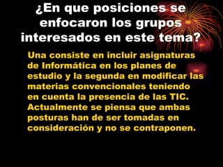 ¿En que posiciones se enfocaron los grupos interesados en este tema? Una consiste en incluir asignaturas de Informática en los planes de estudio y la segunda en modificar las materias convencionales teniendo en cuenta la presencia de las TIC. Actualmente se piensa que ambas posturas han de ser tomadas en consideración y no se contraponen. 