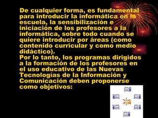 De cualquier forma, es fundamental para introducir la informática en la escuela, la sensibilización e iniciación de los profesores a la informática, sobre todo cuando se quiere introducir por áreas (como contenido curricular y como medio didáctico). Por lo tanto, los programas dirigidos a la formación de los profesores en el uso educativo de las Nuevas Tecnologías de la Información y Comunicación deben proponerse como objetivos: 