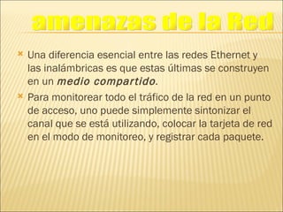 Una diferencia esencial entre las redes Ethernet y las inalámbricas es que estas últimas se construyen en un  medio compartido . Para monitorear todo el tráfico de la red en un punto de acceso, uno puede simplemente sintonizar el canal que se está utilizando, colocar la tarjeta de red en el modo de monitoreo, y registrar cada paquete. amenazas de la Red 