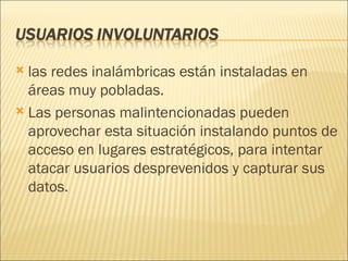 las redes inalámbricas están instaladas en áreas muy pobladas. Las personas malintencionadas pueden aprovechar esta situación instalando puntos de acceso en lugares estratégicos, para intentar atacar usuarios desprevenidos y capturar sus datos. 