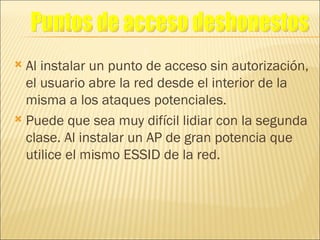 Al instalar un punto de acceso sin autorización, el usuario abre la red desde el interior de la misma a los ataques potenciales. Puede que sea muy difícil lidiar con la segunda clase. Al instalar un AP de gran potencia que utilice el mismo ESSID de la red. Puntos de acceso deshonestos 