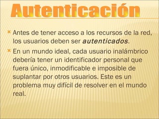 Antes de tener acceso a los recursos de la red, los usuarios deben ser  autenticados . En un mundo ideal, cada usuario inalámbrico debería tener un identificador personal que fuera único, inmodificable e imposible de suplantar por otros usuarios. Este es un problema muy difícil de resolver en el mundo real. Autenticación 