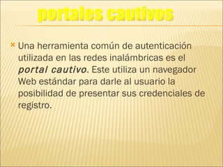 Una herramienta común de autenticación utilizada en las redes inalámbricas es el  portal cautivo . Este utiliza un navegador Web estándar para darle al usuario la posibilidad de presentar sus credenciales de registro. portales cautivos 