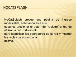 NoCatSplash provee una página de ingreso modificable, solicitándoles a sus usuarios presionar el botón de “registro” antes de utilizar la red. Esto es útil para identificar los operadores de la red y mostrar las reglas de acceso a la misma. 