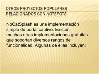 NoCatSplash es una implementación simple de portal cautivo. Existen muchas otras implementaciones gratuitas que soportan diversos rangos de funcionalidad. Algunas de ellas incluyen: 