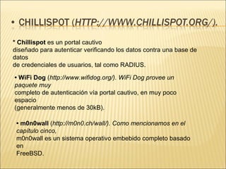 * Chillispot  es un portal cautivo diseñado para autenticar verificando los datos contra una base de datos de credenciales de usuarios, tal como RADIUS. •  WiFi Dog  ( http://www.wifidog.org/). WiFi Dog provee un paquete muy completo de autenticación vía portal cautivo, en muy poco espacio (generalmente menos de 30kB). •  m0n0wall  ( http://m0n0.ch/wall/). Como mencionamos en el capítulo cinco, m0n0wall es un sistema operativo embebido completo basado en FreeBSD. 