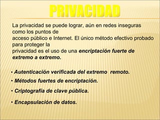 La privacidad se puede lograr, aún en redes inseguras como los puntos de acceso público e Internet. El único método efectivo probado para proteger la privacidad es el uso de una  encriptación fuerte de extremo a extremo. •   Autenticación verificada del extremo  remoto. •  Métodos fuertes de encriptación. •  Criptografía de clave pública. •  Encapsulación de datos. PRIVACIDAD 