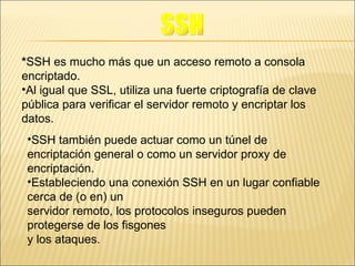 * SSH es mucho más que un acceso remoto a consola encriptado. Al igual que SSL, utiliza una fuerte criptografía de clave pública para verificar el servidor remoto y encriptar los datos. SSH también puede actuar como un túnel de encriptación general o como un servidor proxy de encriptación. Estableciendo una conexión SSH en un lugar confiable cerca de (o en) un servidor remoto, los protocolos inseguros pueden protegerse de los fisgones y los ataques. SSH 