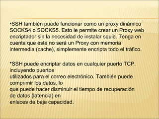 SSH también puede funcionar como un proxy dinámico SOCKS4 o SOCKS5. Esto le permite crear un Proxy web encriptador sin la necesidad de instalar squid. Tenga en cuenta que éste no será un Proxy con memoria intermedia (cache), simplemente encripta todo el tráfico. * SSH puede encriptar datos en cualquier puerto TCP, incluyendo puertos utilizados para el correo electrónico. También puede comprimir los datos, lo que puede hacer disminuir el tiempo de recuperación de datos (latencia) en enlaces de baja capacidad. 