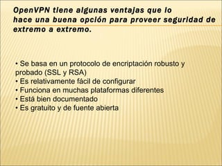 OpenVPN tiene algunas ventajas que lo hace una buena opción para proveer seguridad de extremo a extremo. •  Se basa en un protocolo de encriptación robusto y probado (SSL y RSA) •  Es relativamente fácil de configurar •  Funciona en muchas plataformas diferentes •  Está bien documentado •  Es gratuito y de fuente abierta 