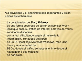 La privacidad y el anonimato son importantes y están  unidas estrechamente La combinación de  Tor  y  Privoxy es una forma poderosa de correr un servidor  Proxy local que pasa su tráfico de Internet a través de varios servidores dispersos por la red, dificultando seguir el rastro de la información. Tor puede activarse en un PC local bajo Microsoft Windows, Mac OSX, Linux y una variedad de BSDs, donde el tráfico se hace anónimo desde el navegador a esa máquina en particular. 