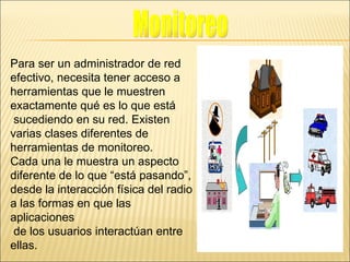 Para ser un administrador de red  efectivo, necesita tener acceso a herramientas que le muestren  exactamente qué es lo que está sucediendo en su red. Existen  varias clases diferentes de  herramientas de monitoreo. Cada una le muestra un aspecto  diferente de lo que “está pasando”,  desde la interacción física del radio  a las formas en que las aplicaciones de los usuarios interactúan entre ellas. Monitoreo 