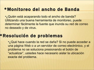 *Monitoreo del ancho de Banda ¿Quién está acaparando todo el ancho de banda? Utilizando una buena herramienta de monitoreo, puede determinar fácilmente la fuente que inunda su red de correo no deseado y de virus. *Resolución de problemas ¿Qué hace cuando la red se daña? Si no puede acceder a una página Web o a un servidor de correo electrónico, y el problema no se soluciona presionando el botón de “actualizar”, ustedes hace necesario aislar la ubicación exacta del problema. 