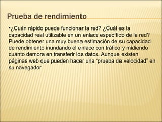 Prueba de rendimiento ¿Cuán rápido puede funcionar la red? ¿Cuál es la capacidad real utilizable en un enlace específico de la red? Puede obtener una muy buena estimación de su capacidad de rendimiento inundando el enlace con tráfico y midiendo cuánto demora en transferir los datos. Aunque existen páginas web que pueden hacer una “prueba de velocidad” en su navegador 
