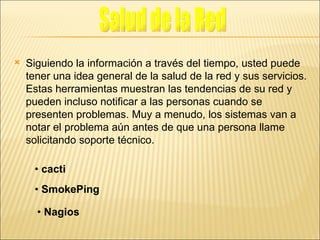 Siguiendo la información a través del tiempo, usted puede tener una idea general de la salud de la red y sus servicios. Estas herramientas muestran las tendencias de su red y pueden incluso notificar a las personas cuando se presenten problemas. Muy a menudo, los sistemas van a notar el problema aún antes de que una persona llame solicitando soporte técnico. •  cacti •  SmokePing •  Nagios Salud de la Red 