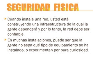 Cuando instala una red, usted está construyendo una infraestructura de la cual la gente dependerá y por lo tanto, la red debe ser confiable. En muchas instalaciones, puede ser que la gente no sepa qué tipo de equipamiento se ha instalado, o experimentan por pura curiosidad. SEGURIDAD  FISICA 