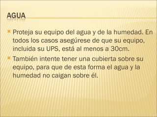 Proteja su equipo del agua y de la humedad. En todos los casos asegúrese de que su equipo, incluida su UPS, está al menos a 30cm. También intente tener una cubierta sobre su equipo, para que de esta forma el agua y la humedad no caigan sobre él. 