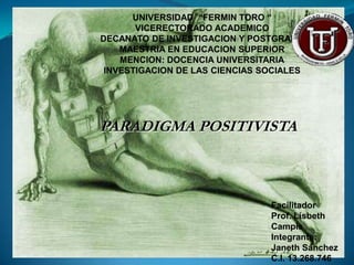 UNIVERSIDAD “FERMIN TORO “
       VICERECTORADO ACADEMICO
DECANATO DE INVESTIGACION Y POSTGRADO
    MAESTRIA EN EDUCACION SUPERIOR
    MENCION: DOCENCIA UNIVERSITARIA
 INVESTIGACION DE LAS CIENCIAS SOCIALES




PARADIGMA POSITIVISTA



                                Facilitador
                                Prof. Lisbeth
                                Campis
                                Integrante:
                                Janeth Sánchez
                                C.I. 13.268.746
 