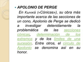    APOLONIO DE PERGE
     En Κωνικά («Cónicas»), su obra más
    importante acerca de las secciones de
    un cono, Apolonio de Perge se dedicó
    a    investigar   detenidamente     la
    problemática    de    las   secciones
    cónicas,    determinación    de    los
    extremos y de los límites de una
    sucesión. Entre otros, el círculo de
    Apolonio se denomina así en su
    honor.
 