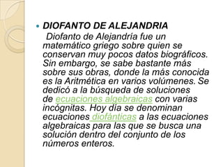    DIOFANTO DE ALEJANDRIA
     Diofanto de Alejandría fue un
    matemático griego sobre quien se
    conservan muy pocos datos biográficos.
    Sin embargo, se sabe bastante más
    sobre sus obras, donde la más conocida
    es la Aritmética en varios volúmenes. Se
    dedicó a la búsqueda de soluciones
    de ecuaciones algebraicas con varias
    incógnitas. Hoy día se denominan
    ecuaciones diofánticas a las ecuaciones
    algebraicas para las que se busca una
    solución dentro del conjunto de los
    números enteros.
 