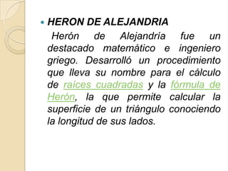    HERON DE ALEJANDRIA
     Herón de Alejandría fue un
    destacado matemático e ingeniero
    griego. Desarrolló un procedimiento
    que lleva su nombre para el cálculo
    de raíces cuadradas y la fórmula de
    Herón, la que permite calcular la
    superficie de un triángulo conociendo
    la longitud de sus lados.
 
