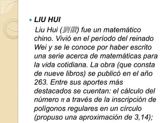    LIU HUI
     Liu Hui (劉徽) fue un matemático
    chino. Vivió en el período del reinado
    Wei y se le conoce por haber escrito
    una serie acerca de matemáticas para
    la vida cotidiana. La obra (que consta
    de nueve libros) se publicó en el año
    263. Entre sus aportes más
    destacados se cuentan: el cálculo del
    número π a través de la inscripción de
    polígonos regulares en un círculo
    (propuso una aproximación de 3,14);
 