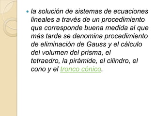    la solución de sistemas de ecuaciones
    lineales a través de un procedimiento
    que corresponde buena medida al que
    más tarde se denomina procedimiento
    de eliminación de Gauss y el cálculo
    del volumen del prisma, el
    tetraedro, la pirámide, el cilindro, el
    cono y el tronco cónico.
 