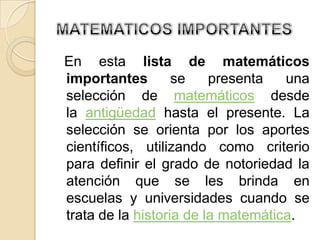 En esta lista de matemáticos
importantes        se    presenta   una
selección de matemáticos desde
la antigüedad hasta el presente. La
selección se orienta por los aportes
científicos, utilizando como criterio
para definir el grado de notoriedad la
atención que se les brinda en
escuelas y universidades cuando se
trata de la historia de la matemática.
 