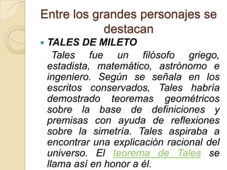 Entre los grandes personajes se
            destacan
   TALES DE MILETO
      Tales fue un filósofo griego,
    estadista, matemático, astrónomo e
    ingeniero. Según se señala en los
    escritos conservados, Tales habría
    demostrado teoremas geométricos
    sobre la base de definiciones y
    premisas con ayuda de reflexiones
    sobre la simetría. Tales aspiraba a
    encontrar una explicación racional del
    universo. El teorema de Tales se
    llama así en honor a él.
 