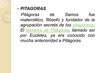    PITAGORAS
    Pitágoras      de      Samos       fue
    matemático, filósofo y fundador de la
    agrupación secreta de los pitagóricos.
    El teorema de Pitágoras, llamado así
    por Euclides, ya era conocido con
    mucha anterioridad a Pitágoras.
 