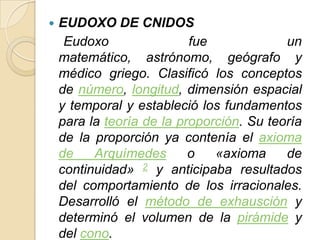    EUDOXO DE CNIDOS
     Eudoxo                fue             un
    matemático, astrónomo, geógrafo y
    médico griego. Clasificó los conceptos
    de número, longitud, dimensión espacial
    y temporal y estableció los fundamentos
    para la teoría de la proporción. Su teoría
    de la proporción ya contenía el axioma
    de    Arquímedes       o   «axioma     de
    continuidad» 2 y anticipaba resultados
    del comportamiento de los irracionales.
    Desarrolló el método de exhausción y
    determinó el volumen de la pirámide y
    del cono.
 
