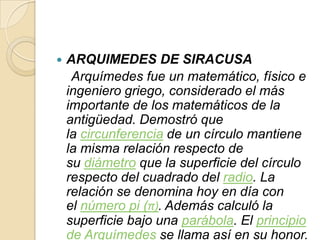    ARQUIMEDES DE SIRACUSA
     Arquímedes fue un matemático, físico e
    ingeniero griego, considerado el más
    importante de los matemáticos de la
    antigüedad. Demostró que
    la circunferencia de un círculo mantiene
    la misma relación respecto de
    su diámetro que la superficie del círculo
    respecto del cuadrado del radio. La
    relación se denomina hoy en día con
    el número pi (π). Además calculó la
    superficie bajo una parábola. El principio
    de Arquímedes se llama así en su honor.
 