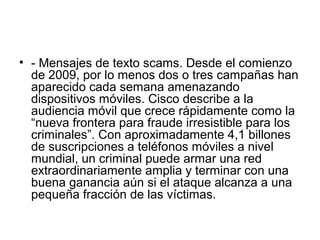 • - Mensajes de texto scams. Desde el comienzo
de 2009, por lo menos dos o tres campañas han
aparecido cada semana amenazando
dispositivos móviles. Cisco describe a la
audiencia móvil que crece rápidamente como la
“nueva frontera para fraude irresistible para los
criminales”. Con aproximadamente 4,1 billones
de suscripciones a teléfonos móviles a nivel
mundial, un criminal puede armar una red
extraordinariamente amplia y terminar con una
buena ganancia aún si el ataque alcanza a una
pequeña fracción de las víctimas.
 