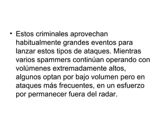 • Estos criminales aprovechan
habitualmente grandes eventos para
lanzar estos tipos de ataques. Mientras
varios spammers continúan operando con
volúmenes extremadamente altos,
algunos optan por bajo volumen pero en
ataques más frecuentes, en un esfuerzo
por permanecer fuera del radar.
 
