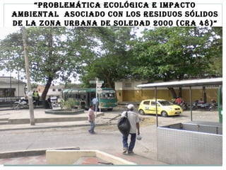 “PROBLEMÁTICA ECOLÓGICA E IMPACTO
AMBIENTAL ASOCIADO CON LOS RESIDUOS SÓLIDOS
DE LA ZONA URBANA DE SOLEDAD 2000 (CRA 48)”
 