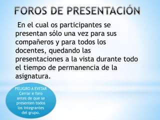 En el cual os participantes se
presentan sólo una vez para sus
compañeros y para todos los
docentes, quedando las
presentaciones a la vista durante todo
el tiempo de permanencia de la
asignatura.
PELIGRO A EVITAR
Cerrar e foro
antes de que se
presenten todos
los integrantes
del grupo.
 