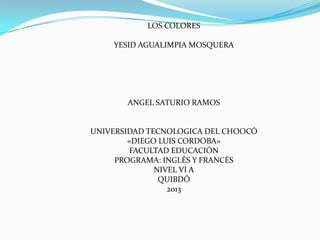 LOS COLORES

    YESID AGUALIMPIA MOSQUERA




       ANGEL SATURIO RAMOS


UNIVERSIDAD TECNOLOGICA DEL CHOOCÓ
        «DIEGO LUIS CORDOBA»
         FACULTAD EDUCACIÓN
     PROGRAMA: INGLÉS Y FRANCÉS
              NIVEL VI A
               QUIBDÓ
                 2013
 