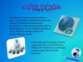 Inicialmente el Internet tenía un objetivo
claro. Se navegaba en Internet para algo muy
concreto: búsquedas de información,
generalmente. Ahora quizás también, pero sin
duda alguna hoy es más probable perderse en
la red, debido al inmenso abanico de
posibilidades que brinda.


                       Como toda gran revolución, Internet
                       augura una nueva era de diferentes
                       métodos de resolución de problemas
                       creados a partir de soluciones
                       anteriores.
 
