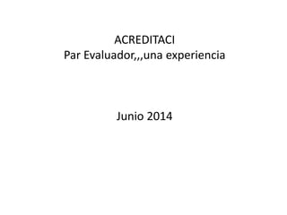 ACREDITACI
Par Evaluador,,,una experiencia
Junio 2014
 
